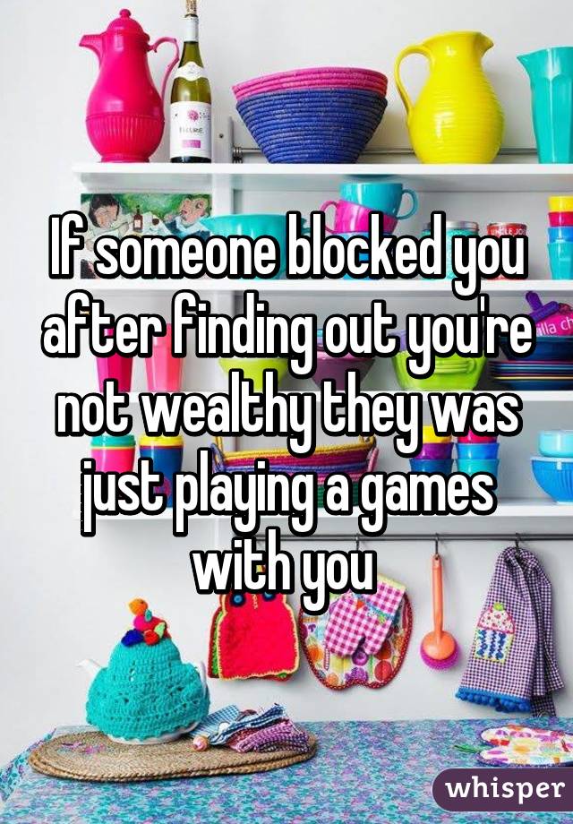 If someone blocked you after finding out you're not wealthy they was just playing a games with you 