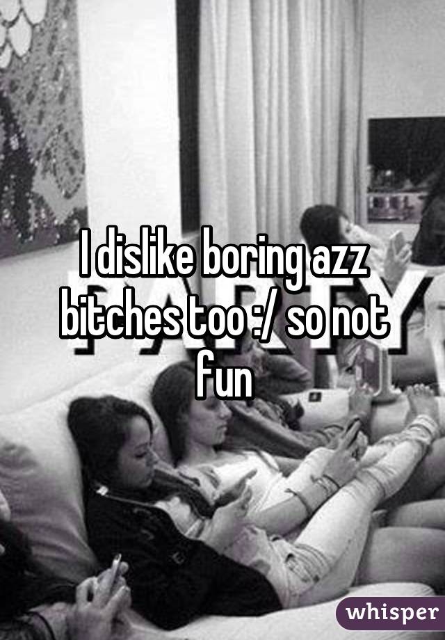 I dislike boring azz bitches too :/ so not fun