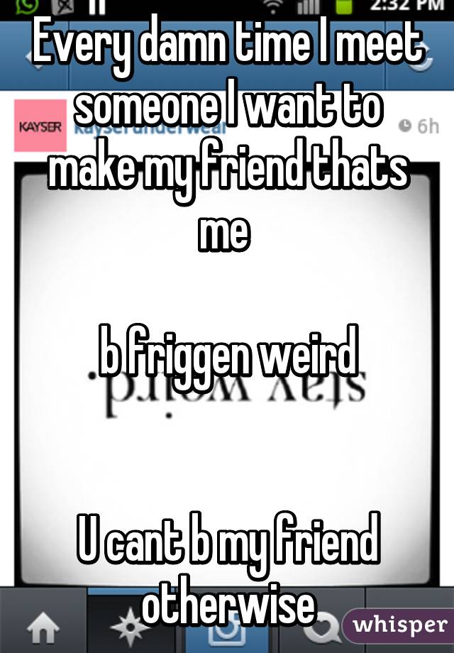 Every damn time I meet someone I want to make my friend thats me 

b friggen weird


U cant b my friend otherwise