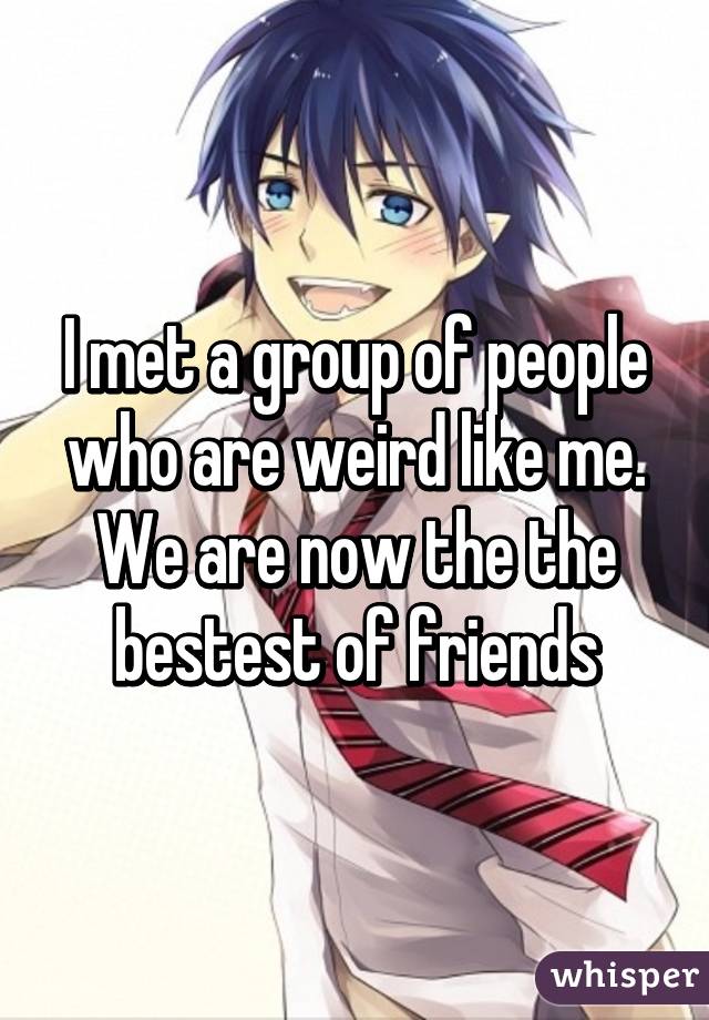 I met a group of people who are weird like me.
We are now the the bestest of friends