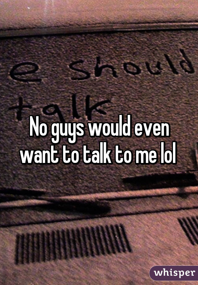 No guys would even want to talk to me lol 