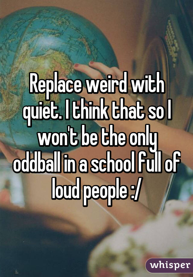 Replace weird with quiet. I think that so I won't be the only oddball in a school full of loud people :/