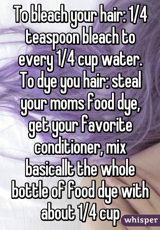 To bleach your hair: 1/4 teaspoon bleach to every 1/4 cup water.
To dye you hair: steal your moms food dye, get your favorite conditioner, mix basicallt the whole bottle of food dye with about 1/4 cup