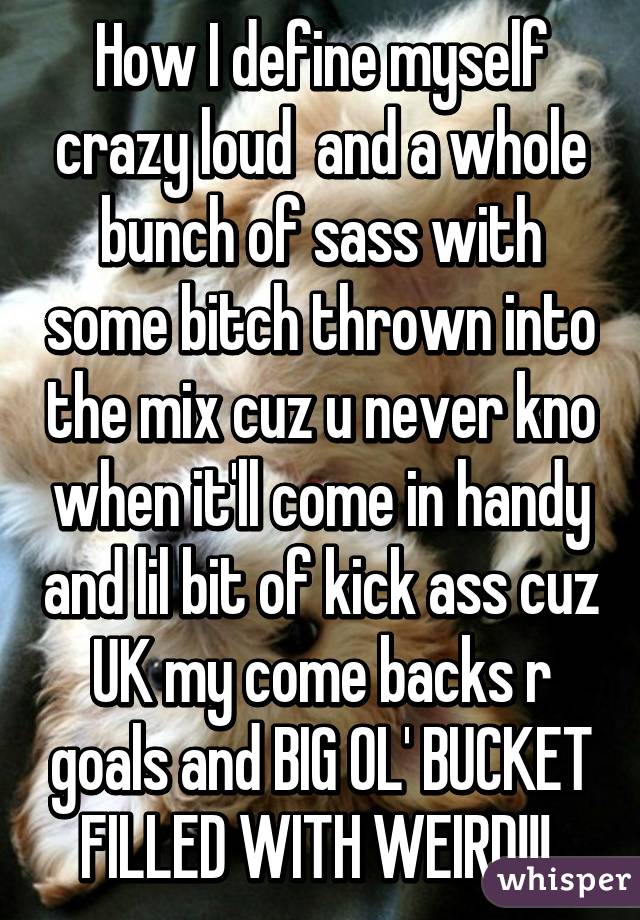 How I define myself crazy loud  and a whole bunch of sass with some bitch thrown into the mix cuz u never kno when it'll come in handy and lil bit of kick ass cuz UK my come backs r goals and BIG OL' BUCKET FILLED WITH WEIRD!!! 