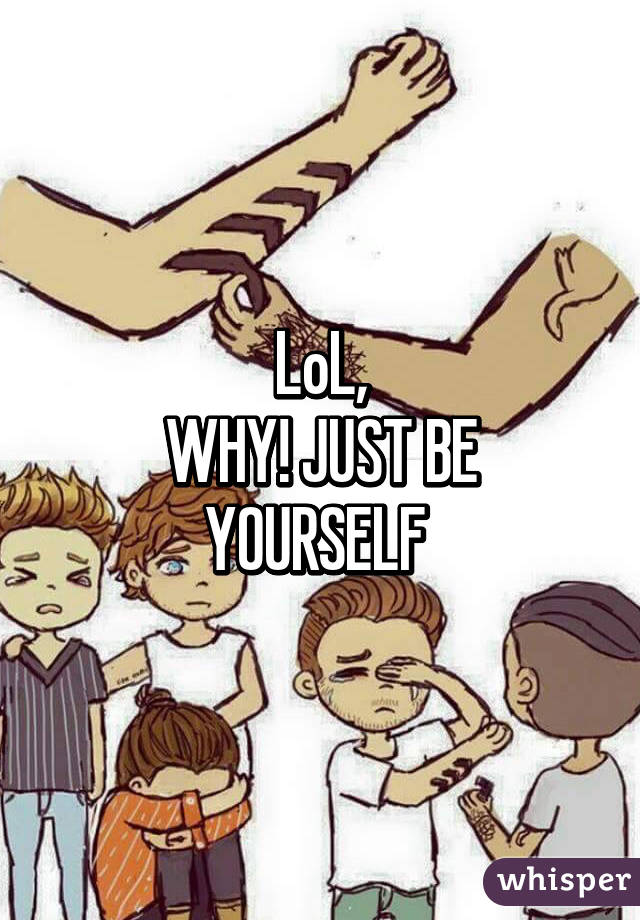 LoL,
WHY! JUST BE YOURSELF 