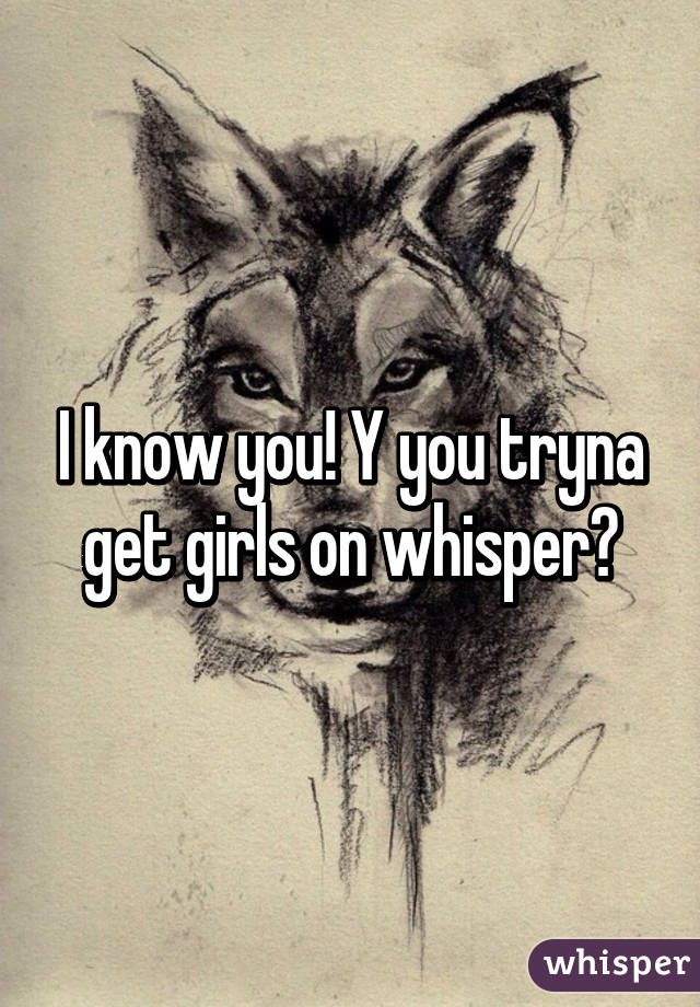 I know you! Y you tryna get girls on whisper?