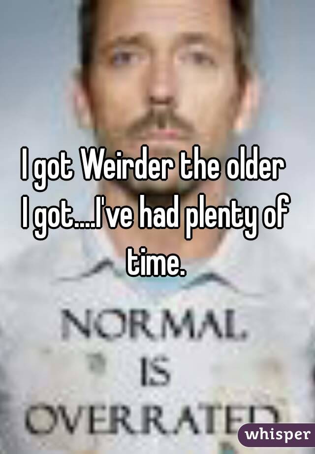 I got Weirder the older 
I got....I've had plenty of time. 