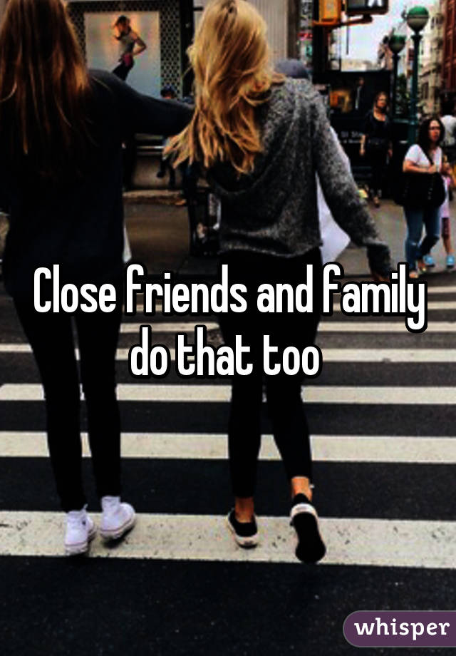 Close friends and family do that too 