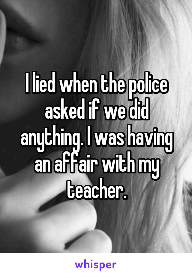 I lied when the police asked if we did anything. I was having an affair with my teacher.