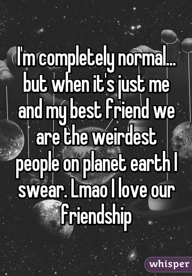 I'm completely normal... but when it's just me and my best friend we are the weirdest people on planet earth I swear. Lmao I love our friendship