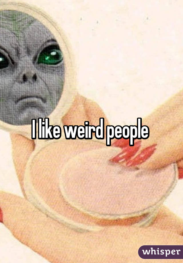 I like weird people 