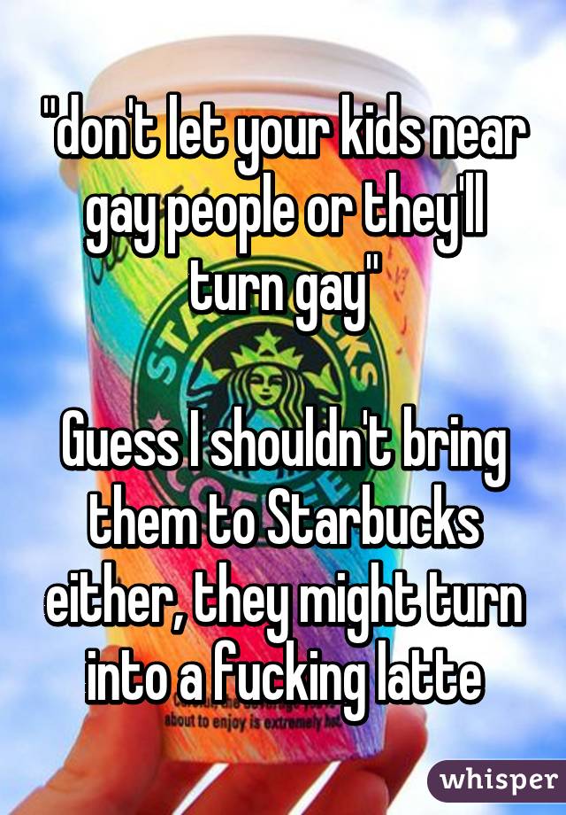 "don't let your kids near gay people or they'll turn gay"

Guess I shouldn't bring them to Starbucks either, they might turn into a fucking latte