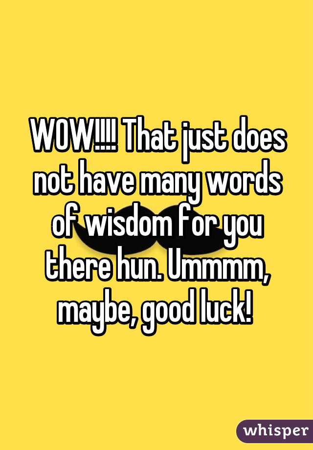 WOW!!!! That just does not have many words of wisdom for you there hun. Ummmm, maybe, good luck! 