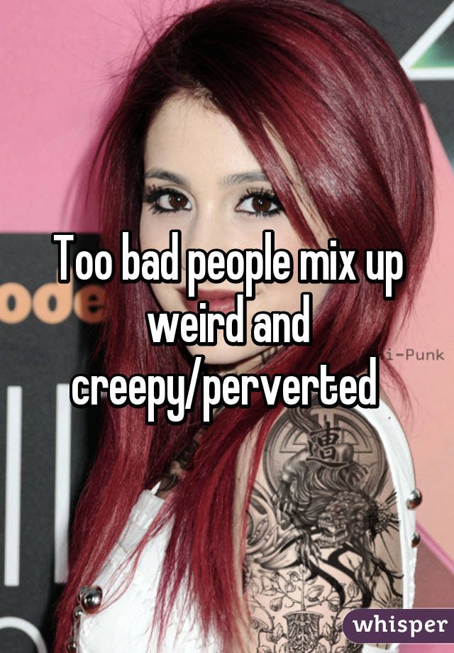 Too bad people mix up weird and creepy/perverted 