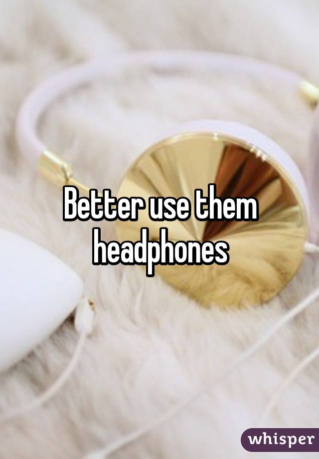 Better use them headphones