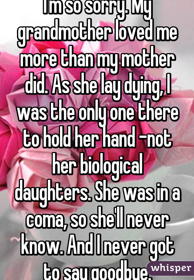 I'm so sorry. My grandmother loved me more than my mother did. As she lay dying, I was the only one there to hold her hand -not her biological daughters. She was in a coma, so she'll never know. And I never got to say goodbye.