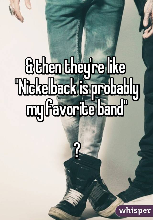 & then they're like 
"Nickelback is probably my favorite band"

😷