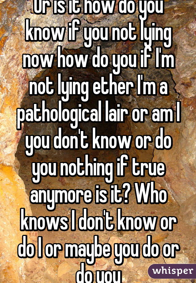Or is it how do you know if you not lying now how do you if I'm not lying ether I'm a pathological lair or am I you don't know or do you nothing if true anymore is it? Who knows I don't know or do I or maybe you do or do you