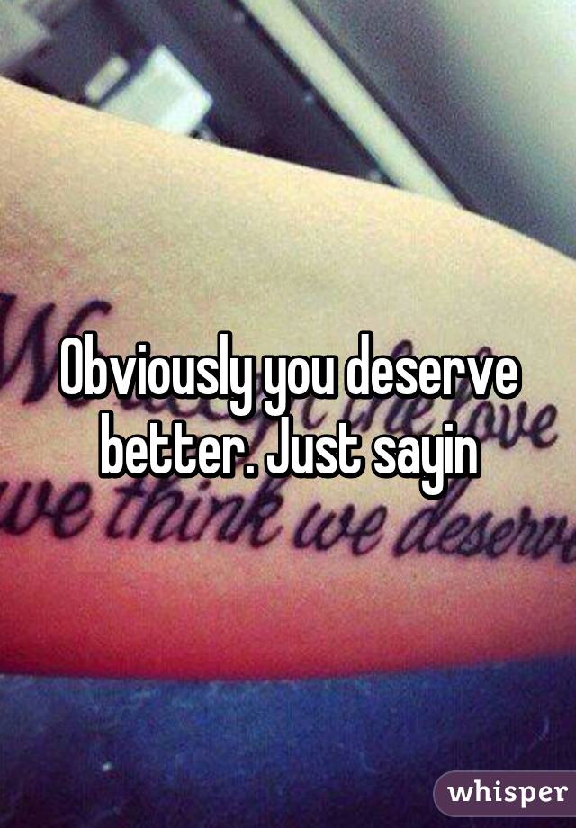 Obviously you deserve better. Just sayin