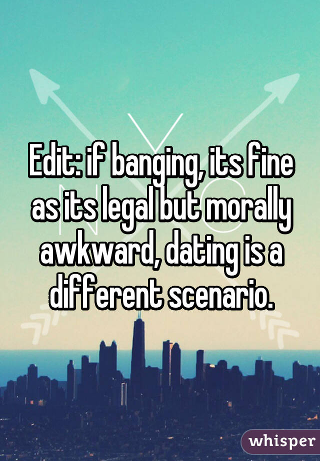 Edit: if banging, its fine as its legal but morally awkward, dating is a different scenario.