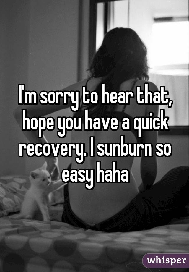 I'm sorry to hear that, hope you have a quick recovery. I sunburn so easy haha