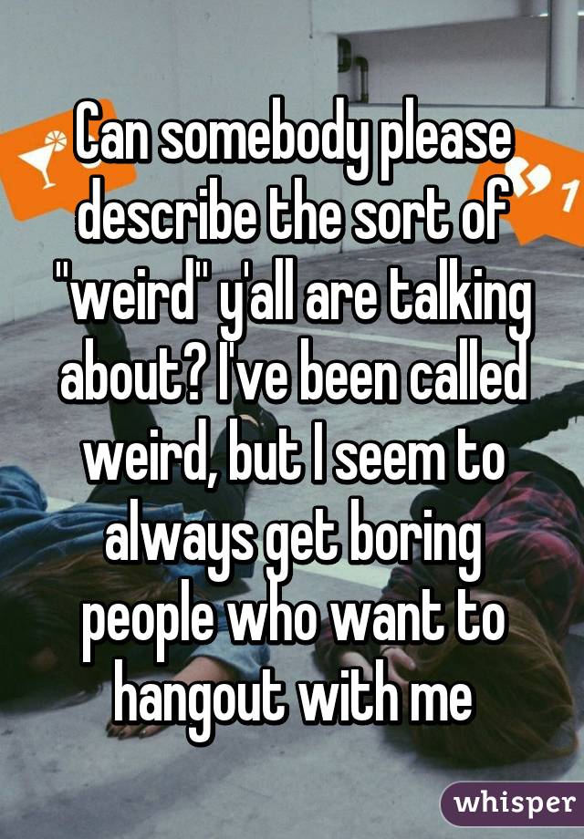 Can somebody please describe the sort of "weird" y'all are talking about? I've been called weird, but I seem to always get boring people who want to hangout with me