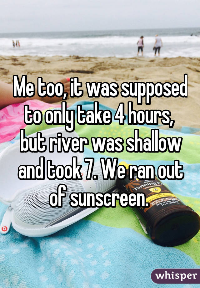 Me too, it was supposed to only take 4 hours,  but river was shallow and took 7. We ran out of sunscreen. 