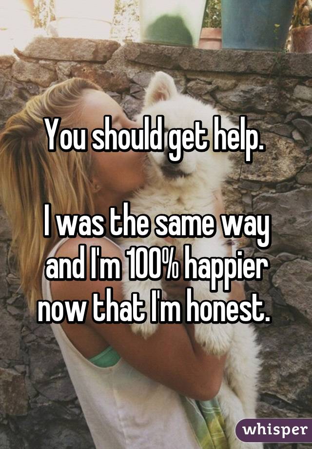 You should get help. 

I was the same way and I'm 100% happier now that I'm honest. 
