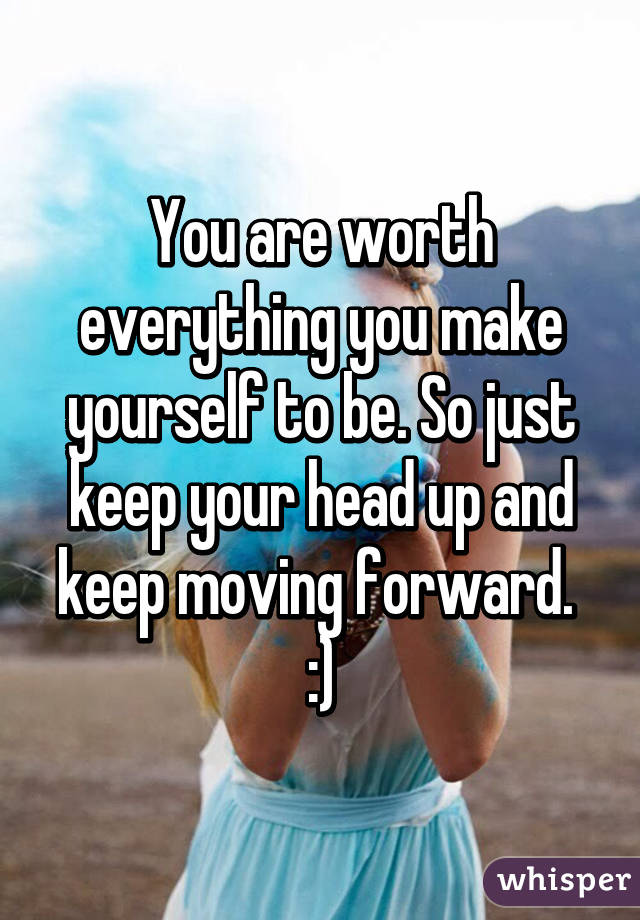 You are worth everything you make yourself to be. So just keep your head up and keep moving forward. 
:)