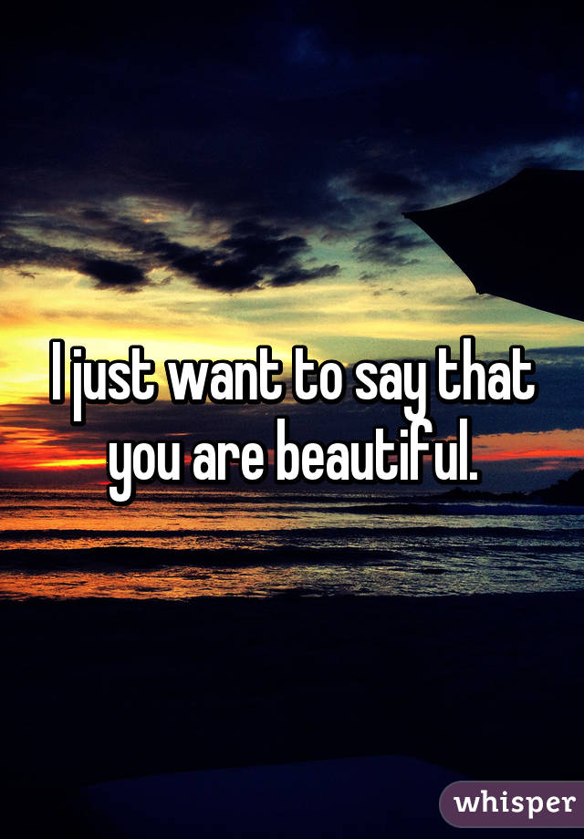 I just want to say that you are beautiful.