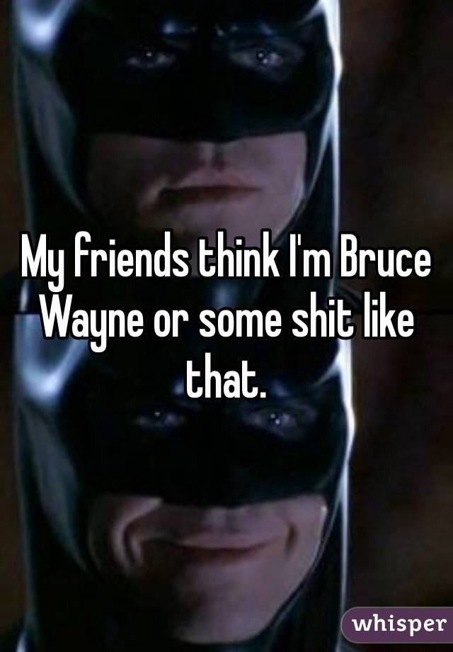 My friends think I'm Bruce Wayne or some shit like that. 