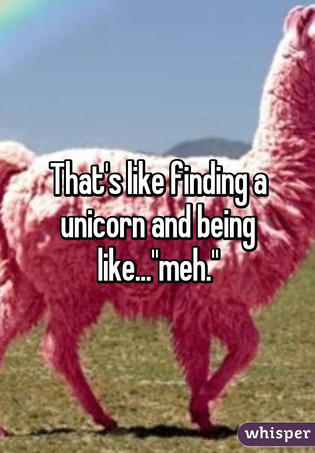 That's like finding a unicorn and being like..."meh."