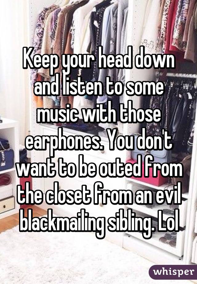 Keep your head down and listen to some music with those earphones. You don't want to be outed from the closet from an evil blackmailing sibling. Lol