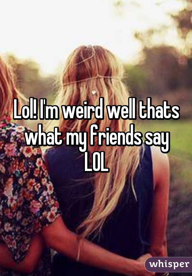 Lol! I'm weird well thats what my friends say LOL