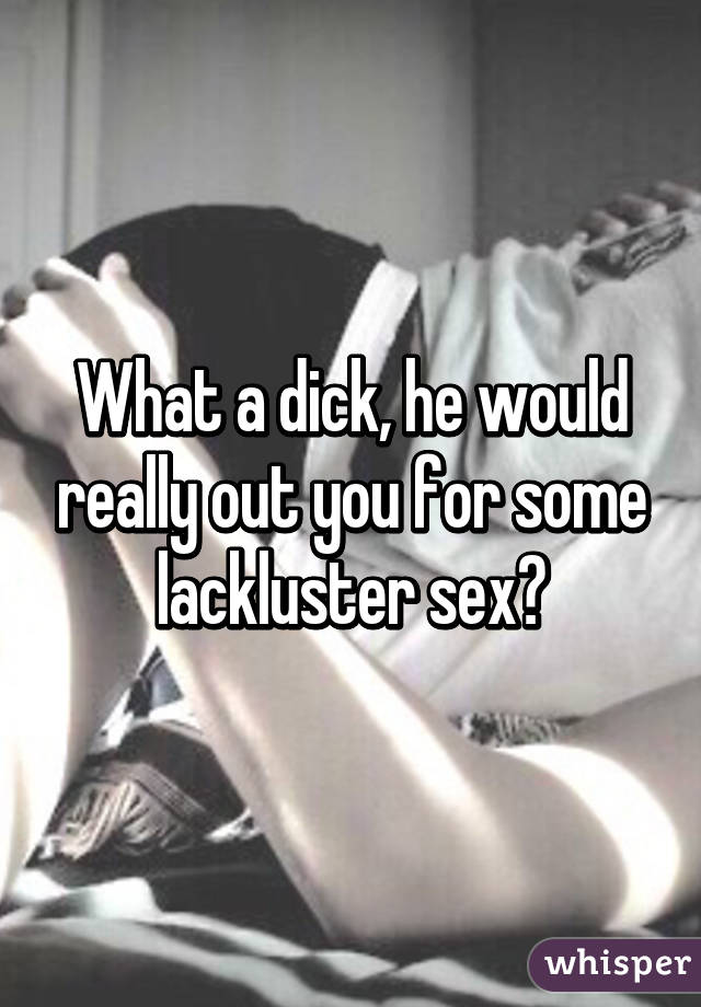 What a dick, he would really out you for some lackluster sex?