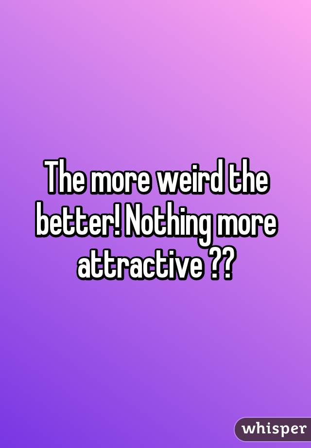 The more weird the better! Nothing more attractive 😍😂