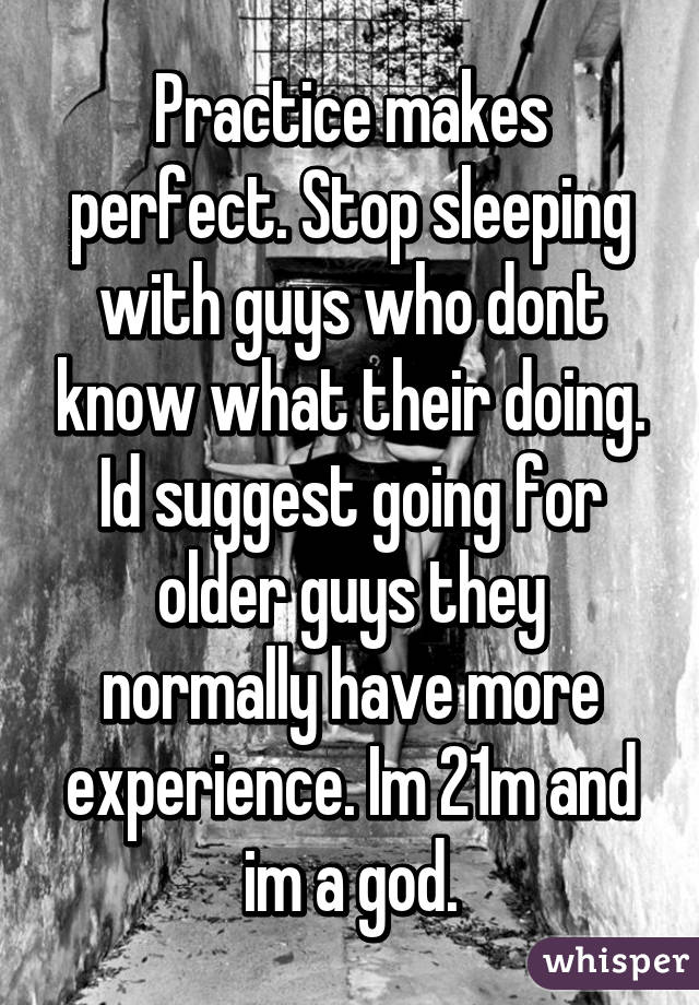 Practice makes perfect. Stop sleeping with guys who dont know what their doing. Id suggest going for older guys they normally have more experience. Im 21m and im a god.