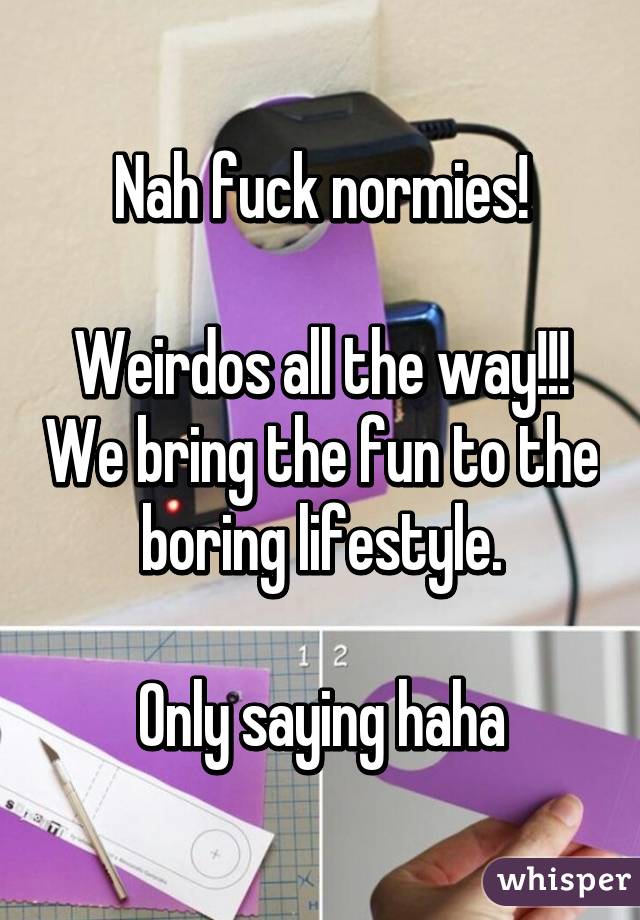 Nah fuck normies!

Weirdos all the way!!! We bring the fun to the boring lifestyle.

Only saying haha