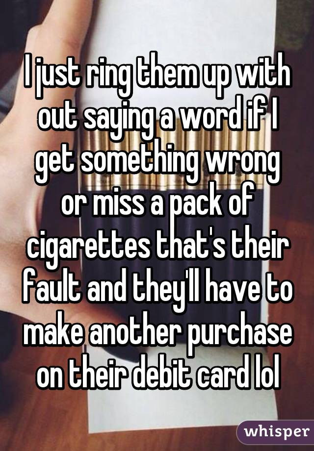I just ring them up with out saying a word if I get something wrong or miss a pack of cigarettes that's their fault and they'll have to make another purchase on their debit card lol