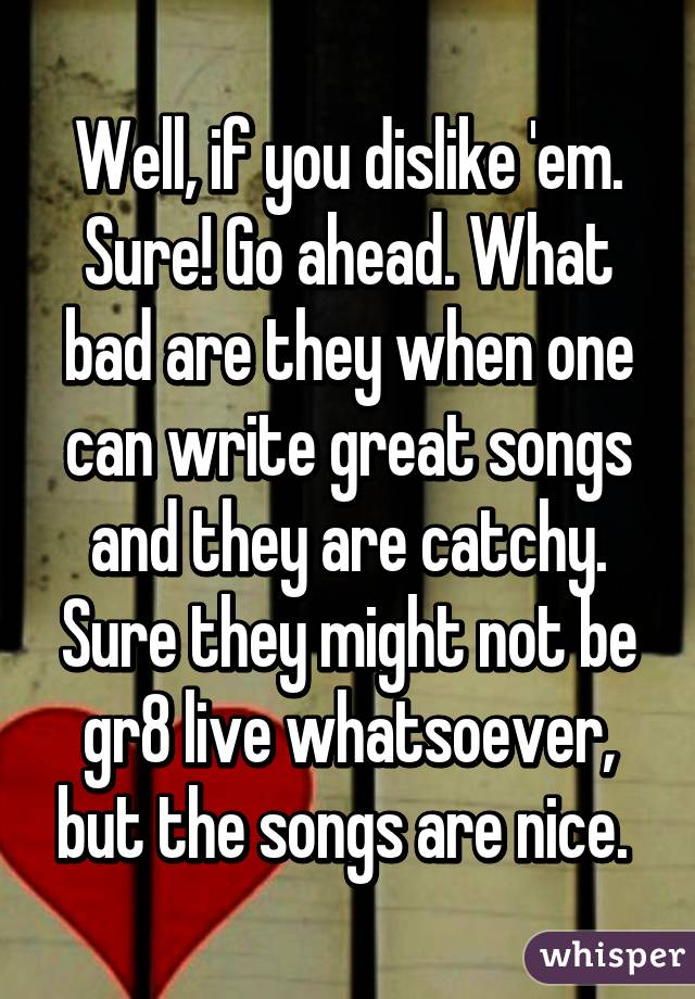 Well, if you dislike 'em. Sure! Go ahead. What bad are they when one can write great songs and they are catchy. Sure they might not be gr8 live whatsoever, but the songs are nice. 