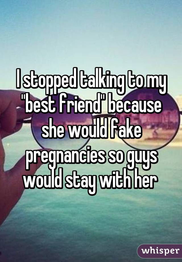 I stopped talking to my "best friend" because she would fake pregnancies so guys would stay with her 