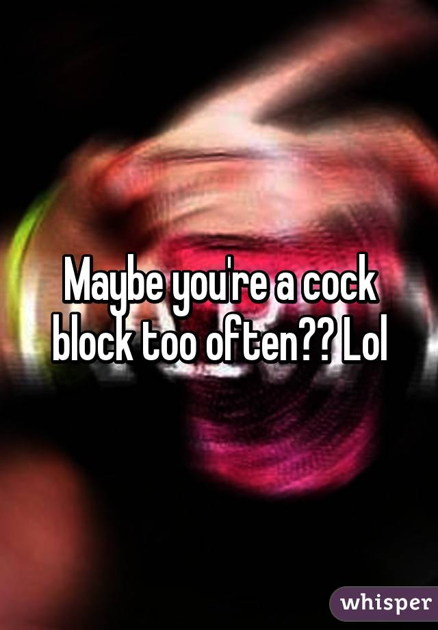 Maybe you're a cock block too often?? Lol