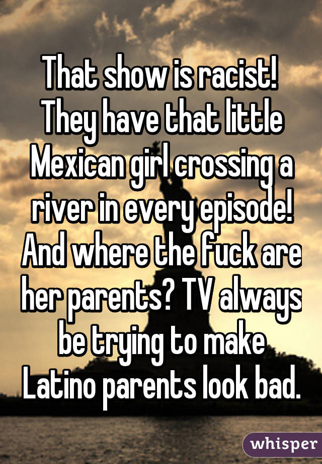 That show is racist! 
They have that little Mexican girl crossing a river in every episode! And where the fuck are her parents? TV always be trying to make Latino parents look bad.
