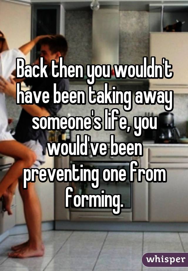 Back then you wouldn't have been taking away someone's life, you would've been preventing one from forming.