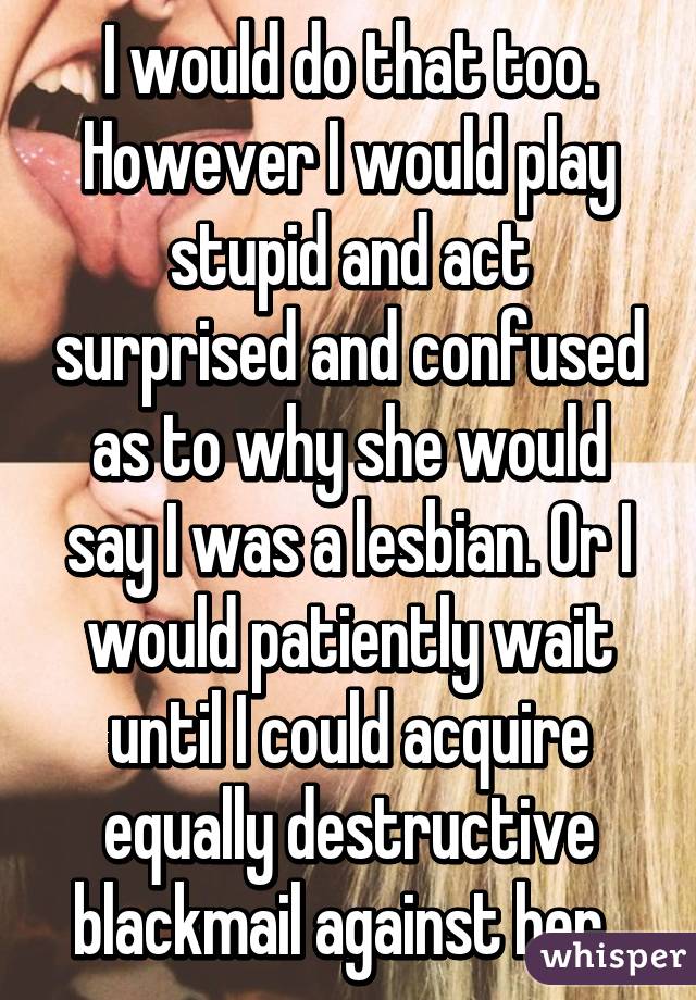 I would do that too. However I would play stupid and act surprised and confused as to why she would say I was a lesbian. Or I would patiently wait until I could acquire equally destructive blackmail against her. 