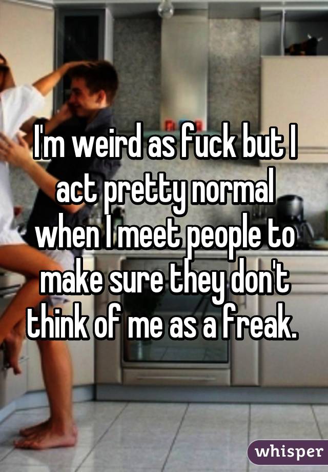 I'm weird as fuck but I act pretty normal when I meet people to make sure they don't think of me as a freak. 