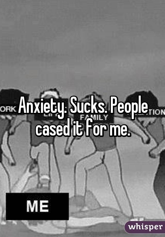 Anxiety. Sucks. People cased it for me.