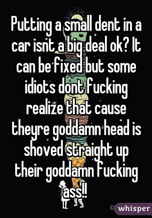 Putting a small dent in a car isnt a big deal ok? It can be fixed but some idiots dont fucking realize that cause theyre goddamn head is shoved straight up their goddamn fucking ass!! 