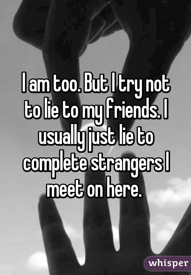 I am too. But I try not to lie to my friends. I usually just lie to complete strangers I meet on here. 