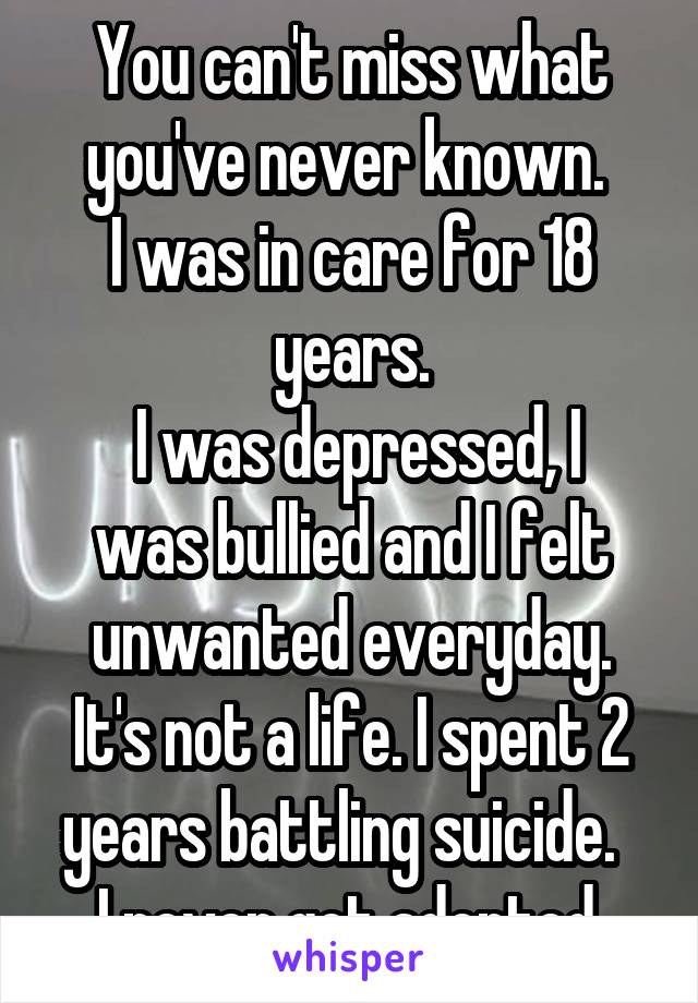 You can't miss what you've never known. 
I was in care for 18 years.
 I was depressed, I was bullied and I felt unwanted everyday. It's not a life. I spent 2 years battling suicide.  
I never got adopted.